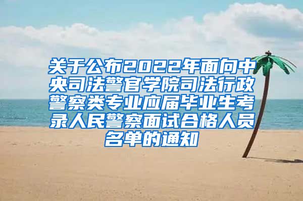 关于公布2022年面向中央司法警官学院司法行政警察类专业应届毕业生考录人民警察面试合格人员名单的通知