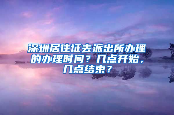 深圳居住证去派出所办理的办理时间？几点开始，几点结束？