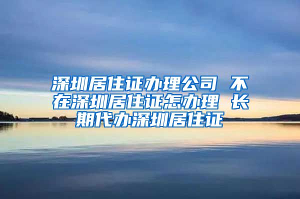 深圳居住证办理公司 不在深圳居住证怎办理 长期代办深圳居住证