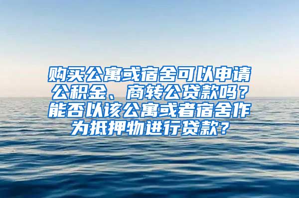 购买公寓或宿舍可以申请公积金、商转公贷款吗？能否以该公寓或者宿舍作为抵押物进行贷款？