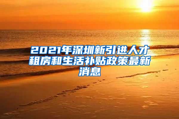 2021年深圳新引进人才租房和生活补贴政策最新消息