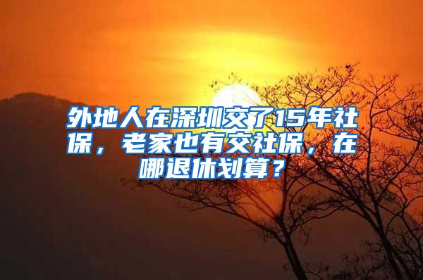 外地人在深圳交了15年社保，老家也有交社保，在哪退休划算？