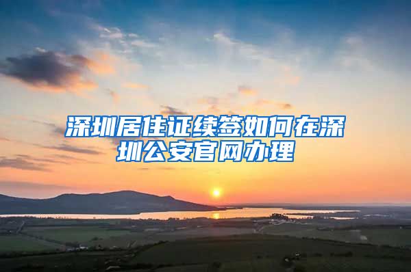 深圳居住证续签如何在深圳公安官网办理