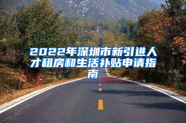 2022年深圳市新引进人才租房和生活补贴申请指南