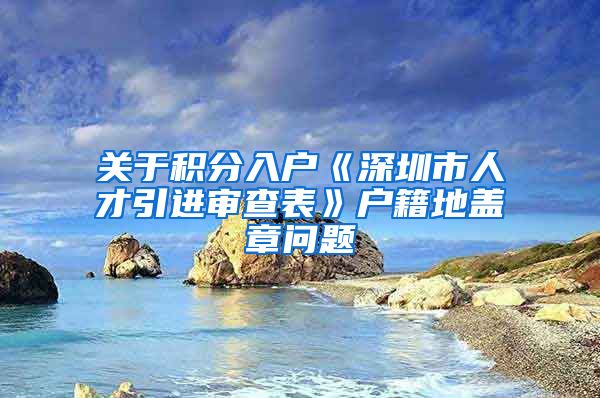 关于积分入户《深圳市人才引进审查表》户籍地盖章问题