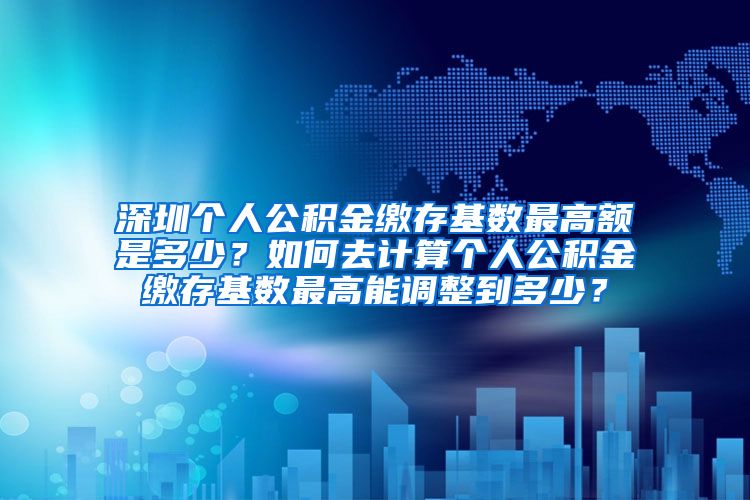 深圳个人公积金缴存基数最高额是多少？如何去计算个人公积金缴存基数最高能调整到多少？