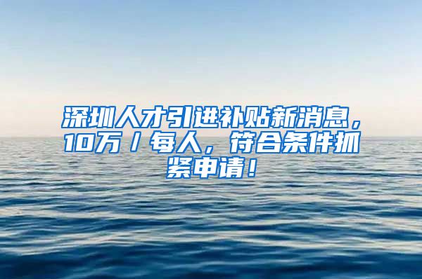 深圳人才引进补贴新消息，10万／每人，符合条件抓紧申请！