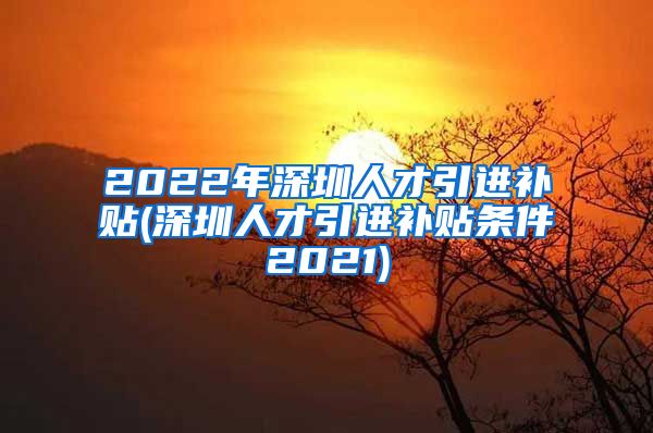 2022年深圳人才引进补贴(深圳人才引进补贴条件2021)