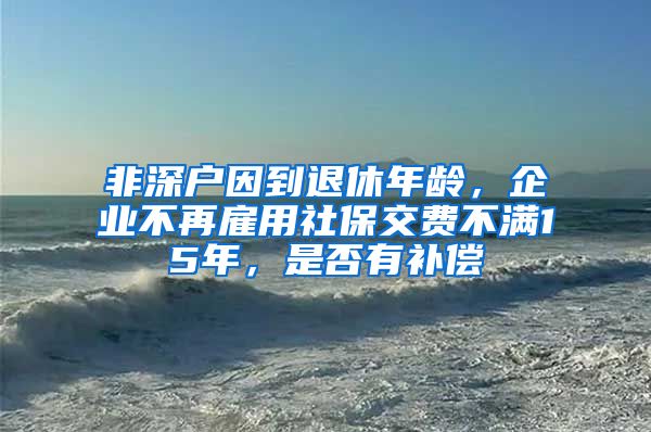 非深户因到退休年龄，企业不再雇用社保交费不满15年，是否有补偿