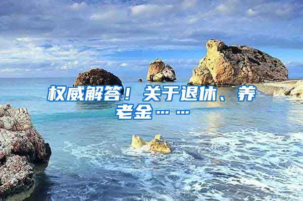 权威解答！关于退休、养老金……