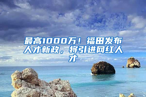 最高1000万！福田发布人才新政，将引进网红人才