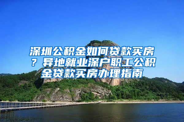 深圳公积金如何贷款买房？异地就业深户职工公积金贷款买房办理指南