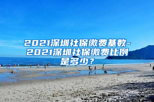 2021深圳社保缴费基数-2021深圳社保缴费比例是多少？