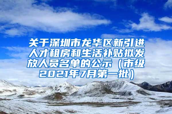 关于深圳市龙华区新引进人才租房和生活补贴拟发放人员名单的公示（市级2021年7月第一批）