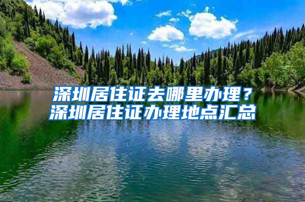 深圳居住证去哪里办理？深圳居住证办理地点汇总