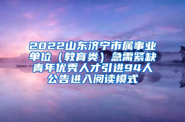 2022山东济宁市属事业单位（教育类）急需紧缺青年优秀人才引进94人公告进入阅读模式