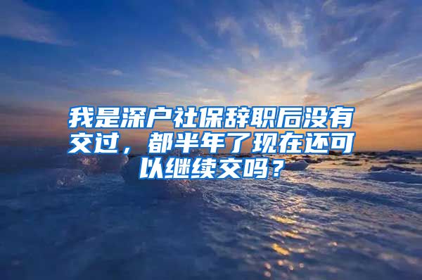 我是深户社保辞职后没有交过，都半年了现在还可以继续交吗？