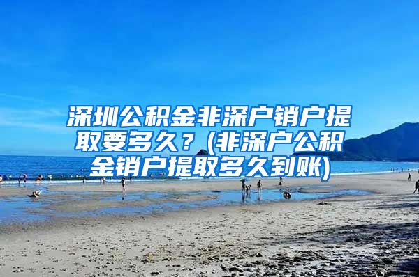 深圳公积金非深户销户提取要多久？(非深户公积金销户提取多久到账)