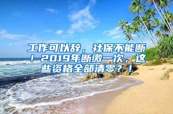 工作可以辞，社保不能断！2019年断缴一次，这些资格全部清零？！