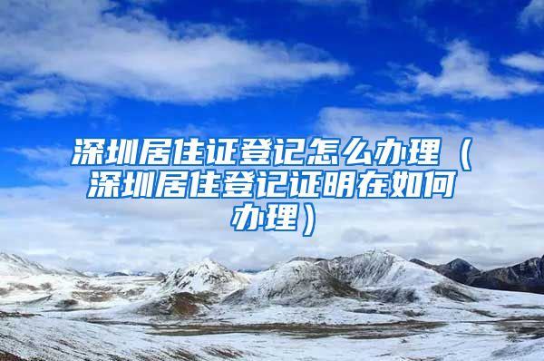 深圳居住证登记怎么办理（深圳居住登记证明在如何办理）