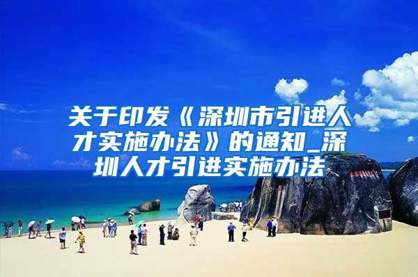 关于印发《深圳市引进人才实施办法》的通知_深圳人才引进实施办法