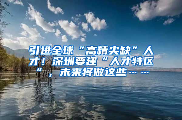 引进全球“高精尖缺”人才！深圳要建“人才特区”，未来将做这些……