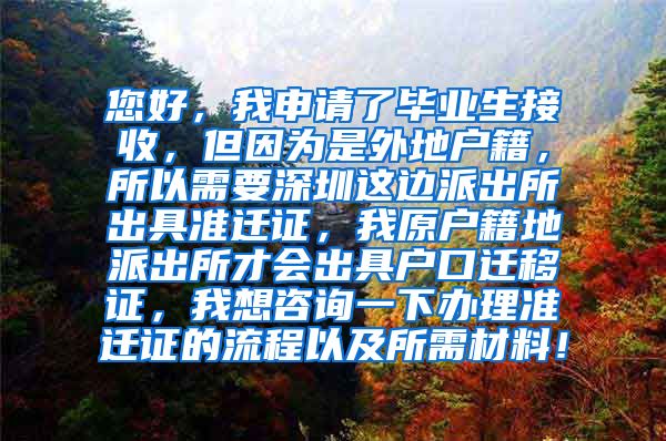 您好，我申请了毕业生接收，但因为是外地户籍，所以需要深圳这边派出所出具准迁证，我原户籍地派出所才会出具户口迁移证，我想咨询一下办理准迁证的流程以及所需材料！