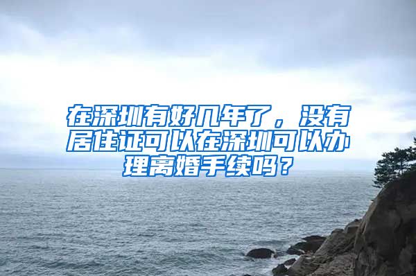 在深圳有好几年了，没有居住证可以在深圳可以办理离婚手续吗？