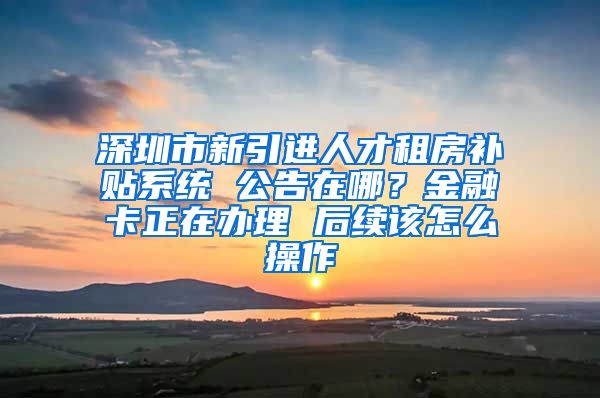 深圳市新引进人才租房补贴系统 公告在哪？金融卡正在办理 后续该怎么操作