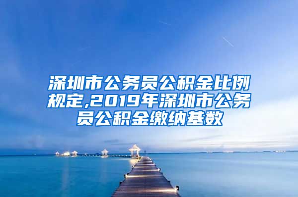 深圳市公务员公积金比例规定,2019年深圳市公务员公积金缴纳基数