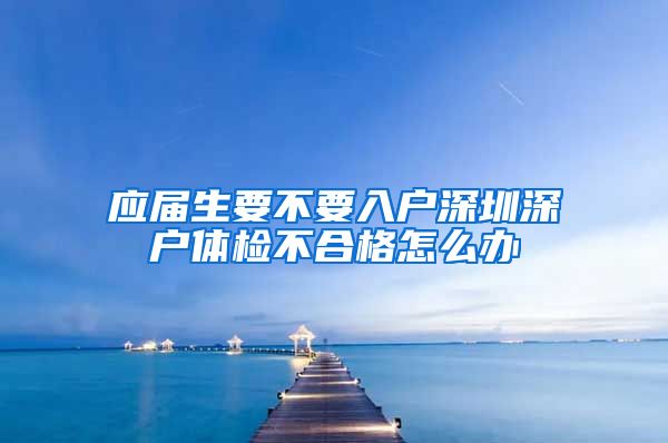 应届生要不要入户深圳深户体检不合格怎么办