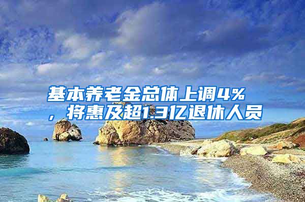 基本养老金总体上调4% ，将惠及超1.3亿退休人员