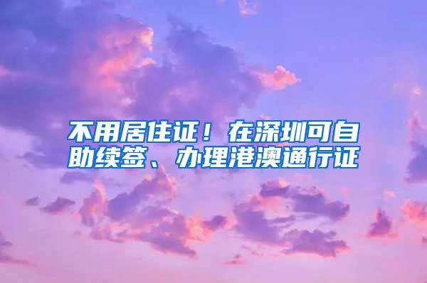 不用居住证！在深圳可自助续签、办理港澳通行证