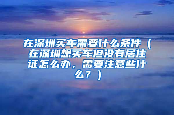 在深圳买车需要什么条件（在深圳想买车但没有居住证怎么办，需要注意些什么？）