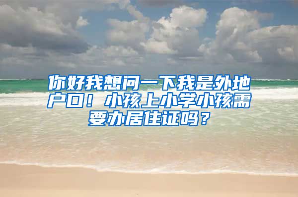 你好我想问一下我是外地户口！小孩上小学小孩需要办居住证吗？