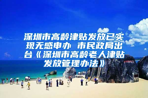 深圳市高龄津贴发放已实现无感申办 市民政局出台《深圳市高龄老人津贴发放管理办法》