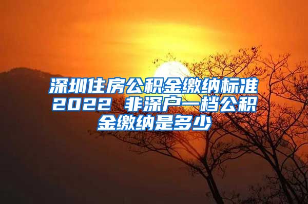 深圳住房公积金缴纳标准2022 非深户一档公积金缴纳是多少