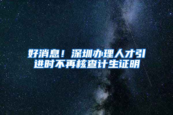 好消息！深圳办理人才引进时不再核查计生证明