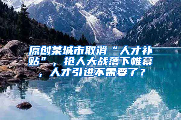 原创某城市取消“人才补贴”，抢人大战落下帷幕，人才引进不需要了？