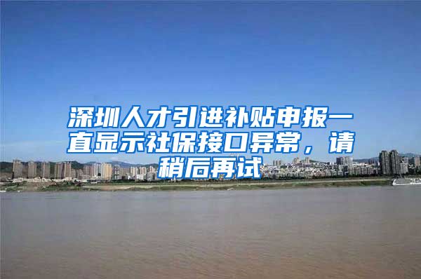 深圳人才引进补贴申报一直显示社保接口异常，请稍后再试