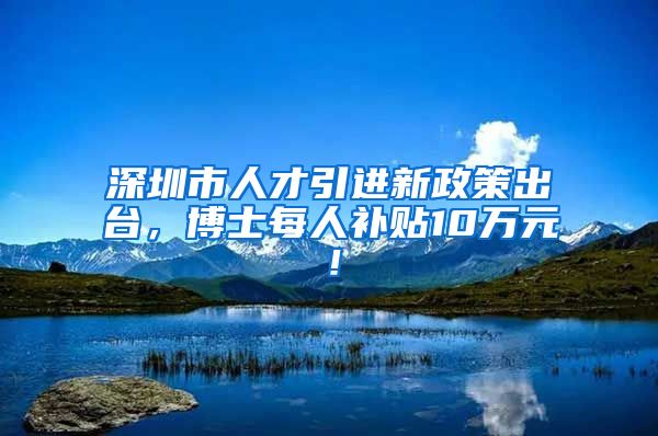 深圳市人才引进新政策出台，博士每人补贴10万元！