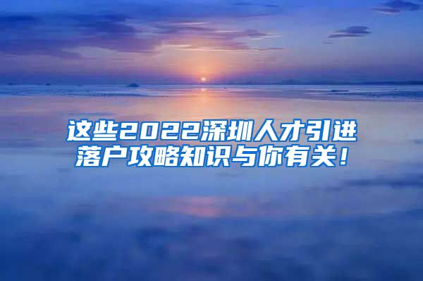 这些2022深圳人才引进落户攻略知识与你有关！