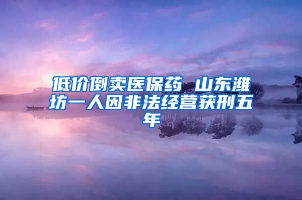 低价倒卖医保药 山东潍坊一人因非法经营获刑五年