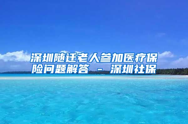 深圳随迁老人参加医疗保险问题解答 - 深圳社保