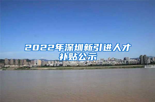 2022年深圳新引进人才补贴公示