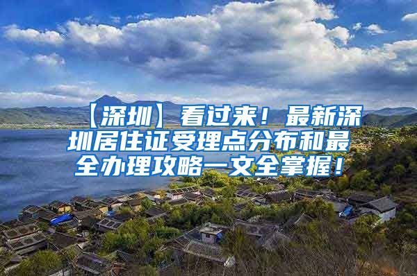 【深圳】看过来！最新深圳居住证受理点分布和最全办理攻略一文全掌握！