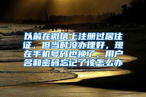 以前在微信上注册过居住证，但当时没办理好，现在手机号码也换了，用户名和密码忘记了该怎么办