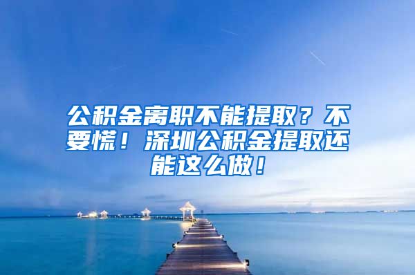 公积金离职不能提取？不要慌！深圳公积金提取还能这么做！