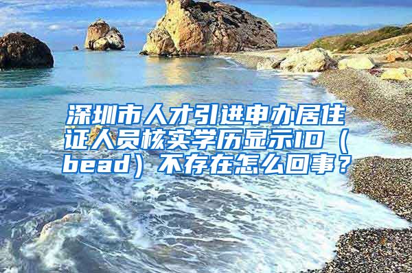 深圳市人才引进申办居住证人员核实学历显示ID（bead）不存在怎么回事？