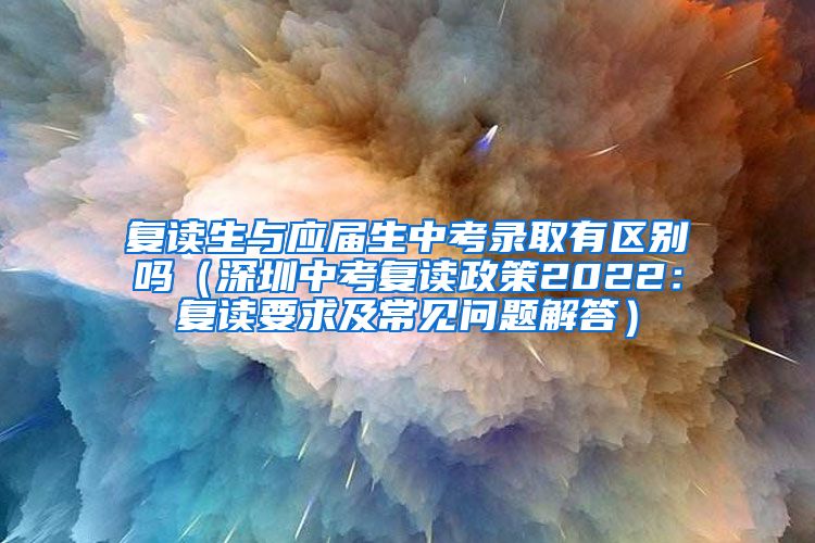 复读生与应届生中考录取有区别吗（深圳中考复读政策2022：复读要求及常见问题解答）